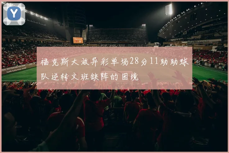 福克斯大放异彩单场28分11助助球队逆转文班缺阵的困境