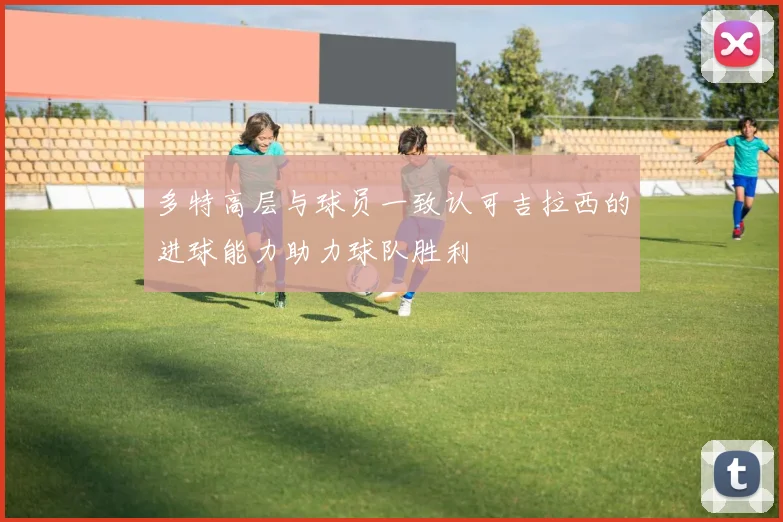 多特高层与球员一致认可吉拉西的进球能力助力球队胜利