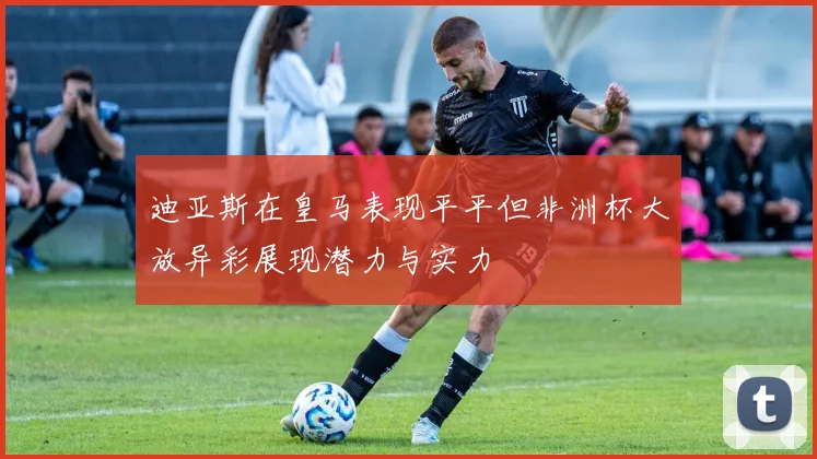 迪亚斯在皇马表现平平但非洲杯大放异彩展现潜力与实力