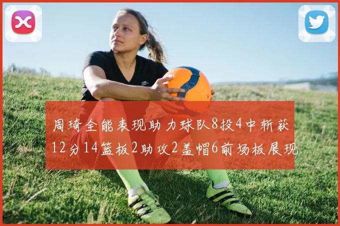 周琦全能表现助力球队8投4中斩获12分14篮板2助攻2盖帽6前场板展现实力