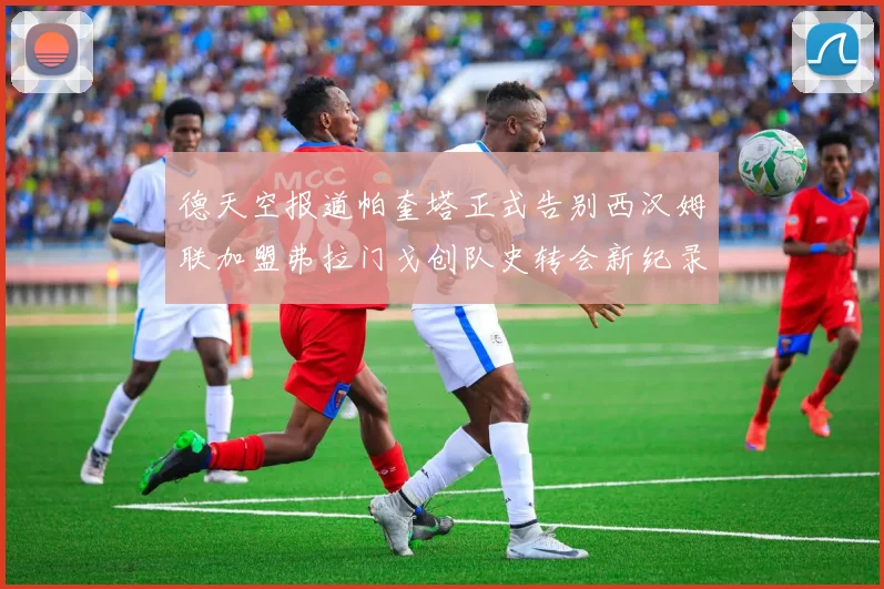 德天空报道帕奎塔正式告别西汉姆联加盟弗拉门戈创队史转会新纪录