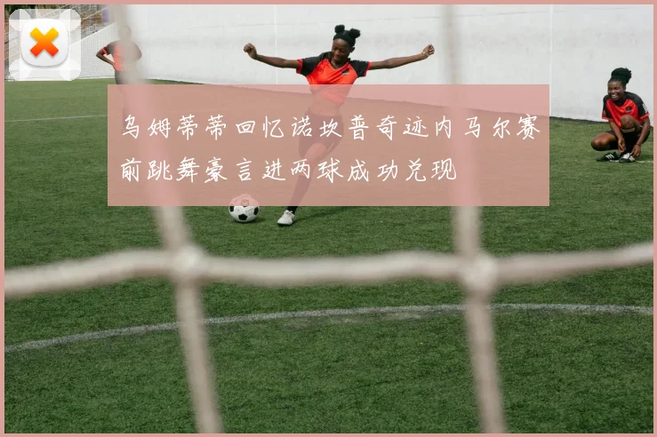 乌姆蒂蒂回忆诺坎普奇迹内马尔赛前跳舞豪言进两球成功兑现