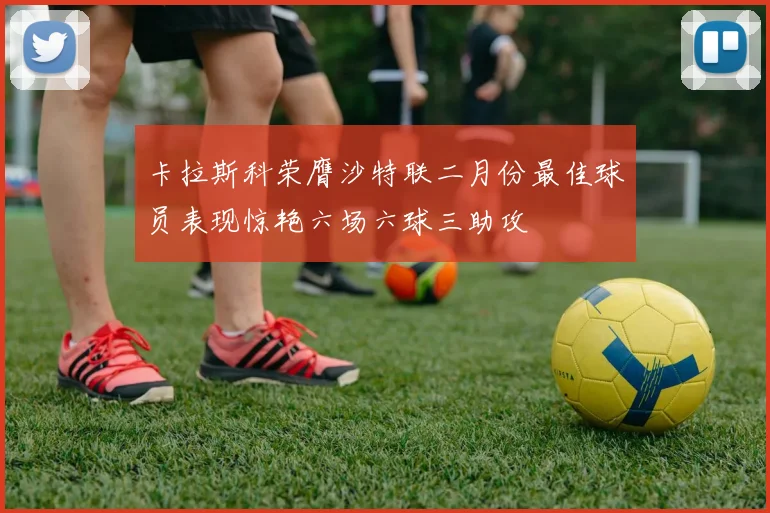 卡拉斯科荣膺沙特联二月份最佳球员表现惊艳六场六球三助攻
