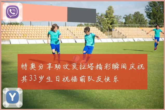特奥分享助攻莫拉塔精彩瞬间庆祝其33岁生日祝福前队友快乐