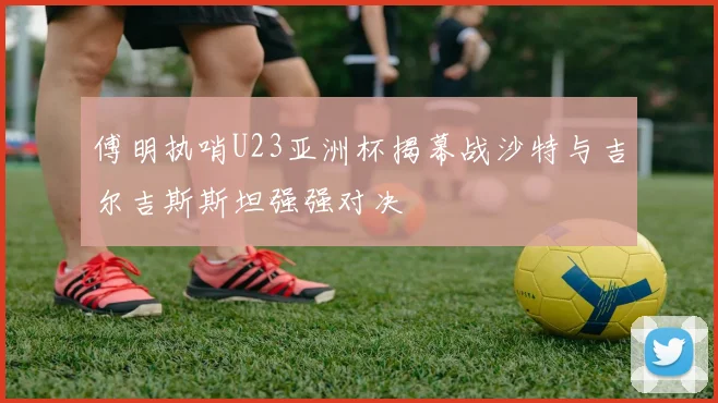 傅明执哨U23亚洲杯揭幕战沙特与吉尔吉斯斯坦强强对决