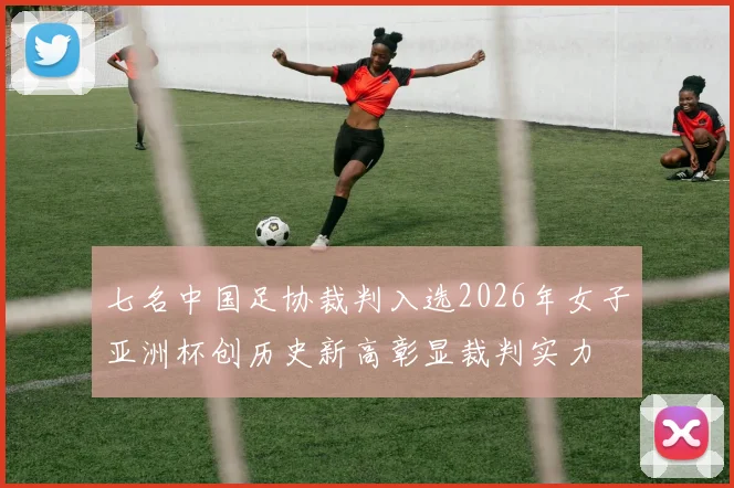 七名中国足协裁判入选2026年女子亚洲杯创历史新高彰显裁判实力