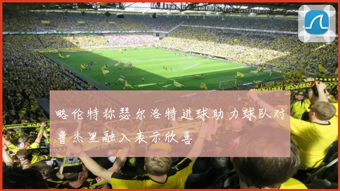 略伦特称瑟尔洛特进球助力球队对鲁杰里融入表示欣喜
