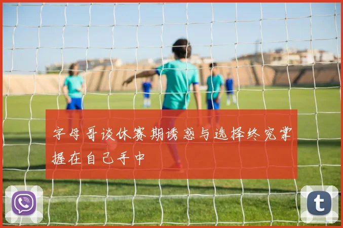 字母哥谈休赛期诱惑与选择终究掌握在自己手中