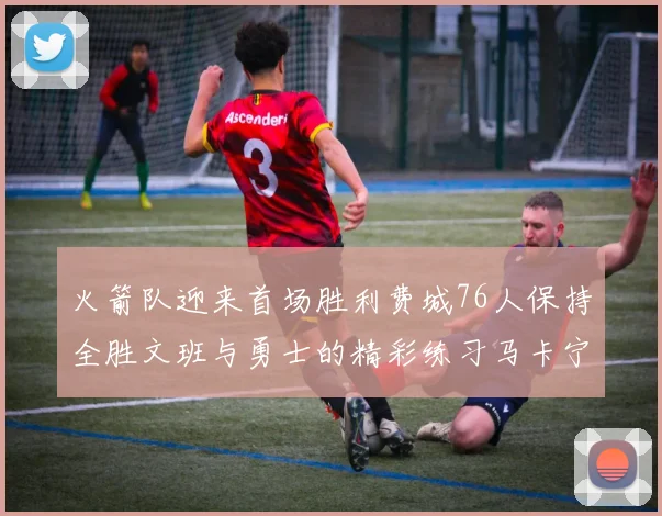 火箭队迎来首场胜利费城76人保持全胜文班与勇士的精彩练习马卡宁创下新纪录