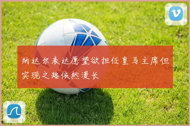 纳达尔表达愿望欲担任皇马主席但实现之路依然漫长