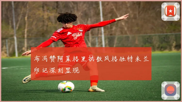 布冯赞阿莱格里执教风格独特米兰印记深刻显现