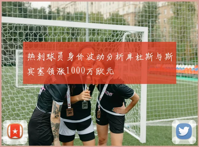 热刺球员身价波动分析库杜斯与斯宾塞领涨1000万欧元