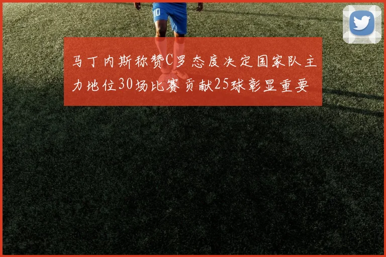 马丁内斯称赞C罗态度决定国家队主力地位30场比赛贡献25球彰显重要性