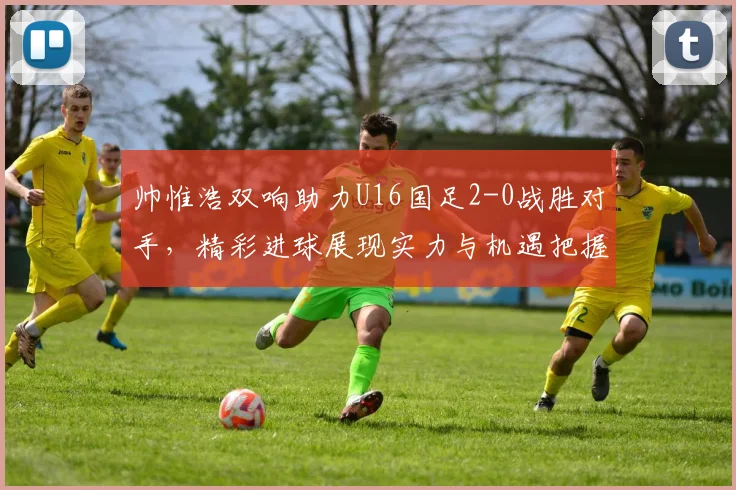 帅惟浩双响助力U16国足2-0战胜对手，精彩进球展现实力与机遇把握
