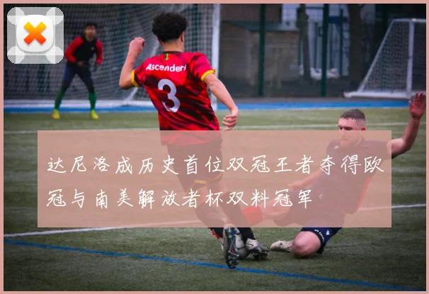 达尼洛成历史首位双冠王者夺得欧冠与南美解放者杯双料冠军