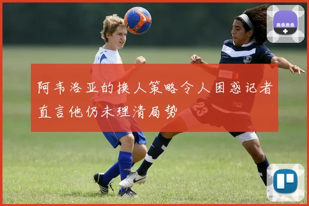 阿韦洛亚的换人策略令人困惑记者直言他仍未理清局势