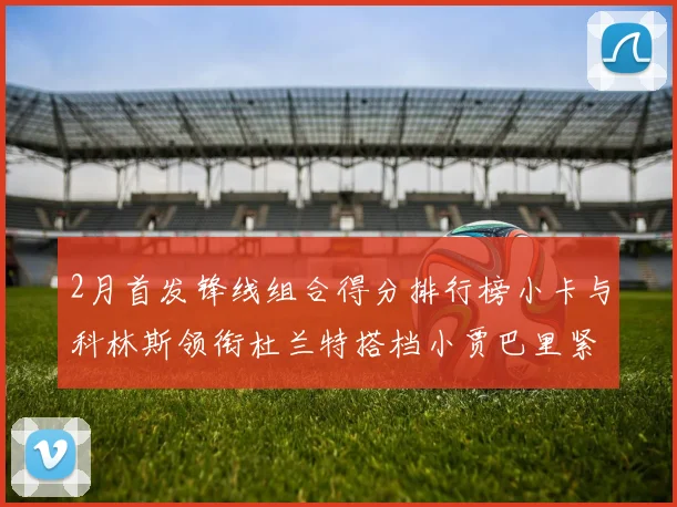 2月首发锋线组合得分排行榜小卡与科林斯领衔杜兰特搭档小贾巴里紧随其后