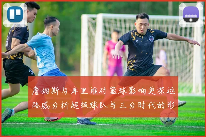 詹姆斯与库里谁对篮球影响更深远路威分析超级球队与三分时代的形成