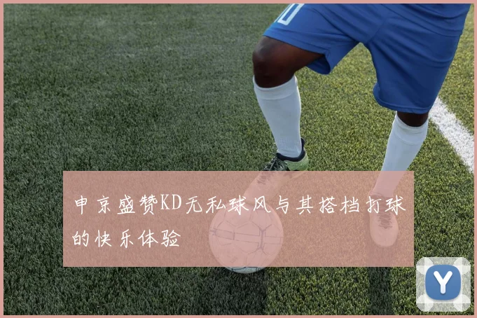 申京盛赞KD无私球风与其搭档打球的快乐体验