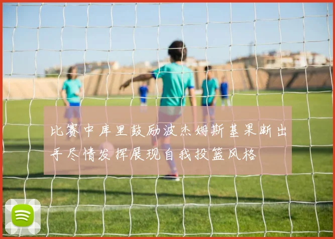 比赛中库里鼓励波杰姆斯基果断出手尽情发挥展现自我投篮风格
