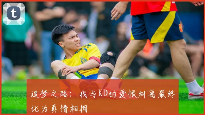追梦之路：我与KD的爱恨纠葛最终化为真情相拥
