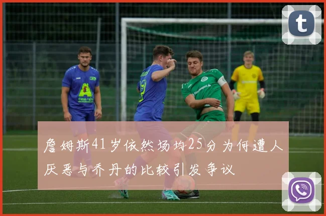 詹姆斯41岁依然场均25分为何遭人厌恶与乔丹的比较引发争议